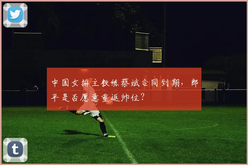 中国女排主教练蔡斌合同到期,郎平是否愿意重返帅位?